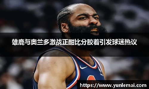 雄鹿与奥兰多激战正酣比分胶着引发球迷热议